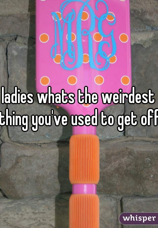 ladies whats the weirdest thing you've used to get off