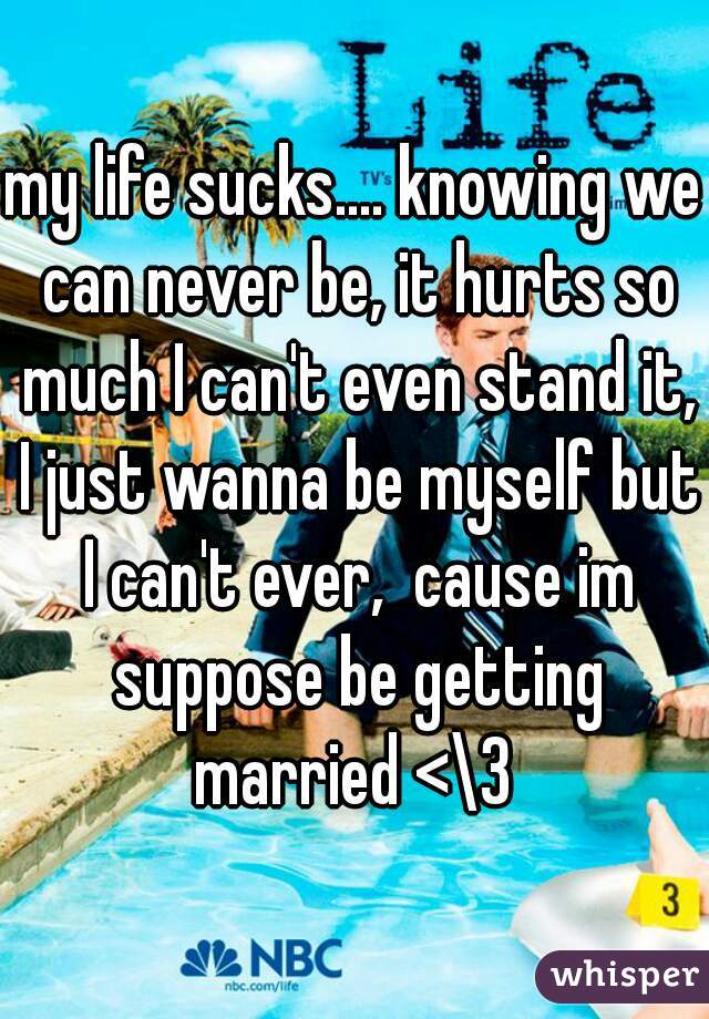 my life sucks.... knowing we can never be, it hurts so much I can't even stand it, I just wanna be myself but I can't ever,  cause im suppose be getting married <\3 