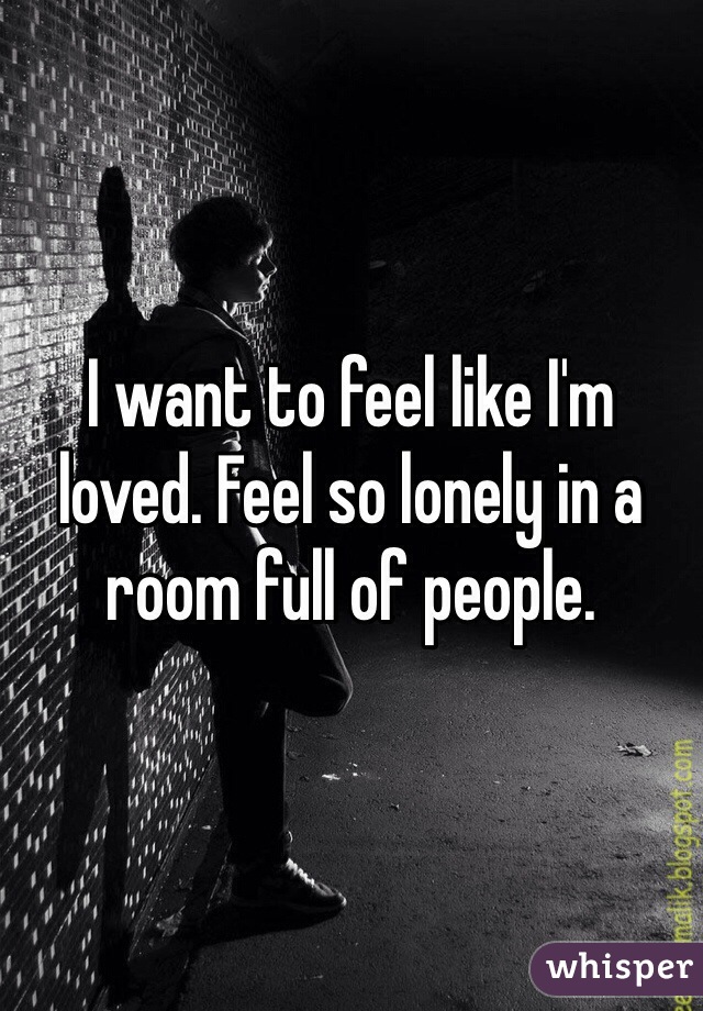 I want to feel like I'm loved. Feel so lonely in a room full of people.