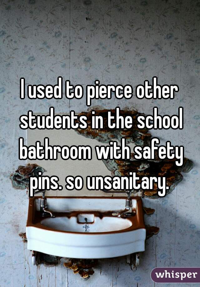 I used to pierce other students in the school bathroom with safety pins. so unsanitary. 