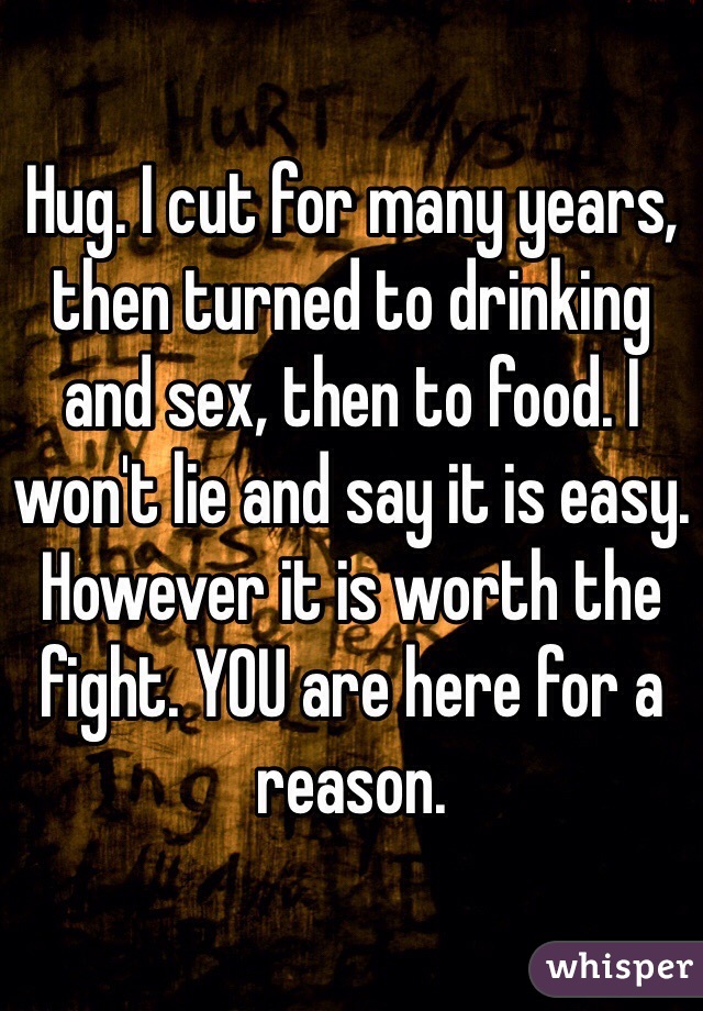 Hug. I cut for many years, then turned to drinking and sex, then to food. I won't lie and say it is easy. However it is worth the fight. YOU are here for a reason.