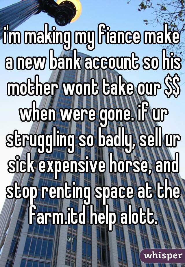 i'm making my fiance make a new bank account so his mother wont take our $$ when were gone. if ur struggling so badly, sell ur sick expensive horse, and stop renting space at the farm.itd help alott.