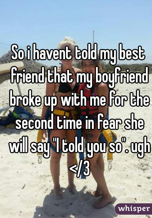 So i havent told my best friend that my boyfriend broke up with me for the second time in fear she will say "I told you so". ugh </3