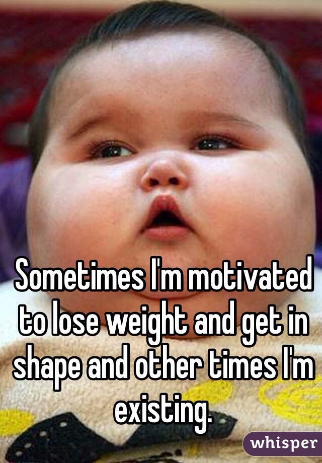 Sometimes I'm motivated to lose weight and get in shape and other times I'm existing. 