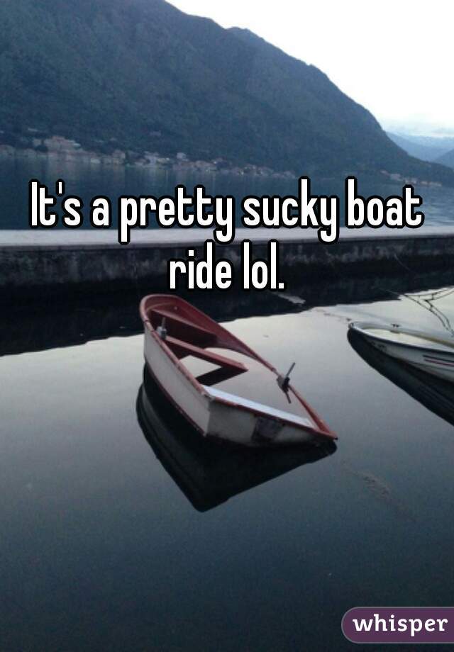 It's a pretty sucky boat ride lol. 