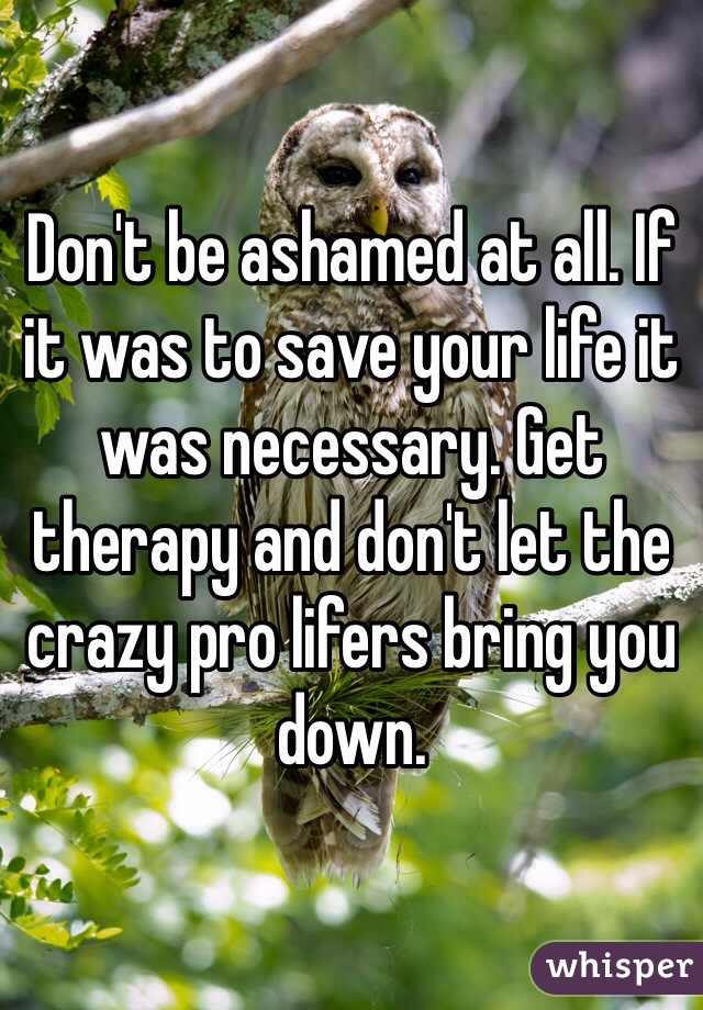 Don't be ashamed at all. If it was to save your life it was necessary. Get therapy and don't let the crazy pro lifers bring you down.