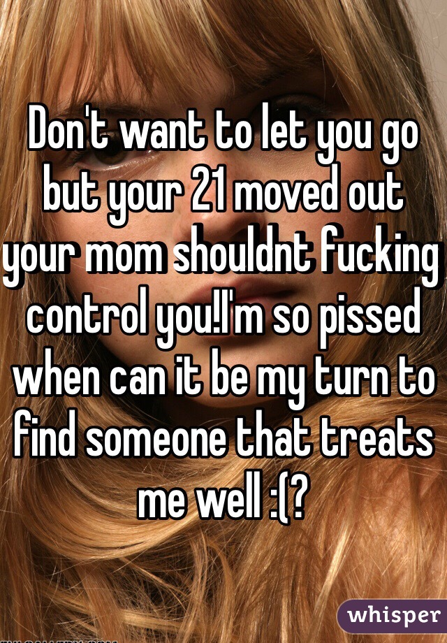 Don't want to let you go but your 21 moved out your mom shouldnt fucking control you!I'm so pissed when can it be my turn to find someone that treats me well :(?