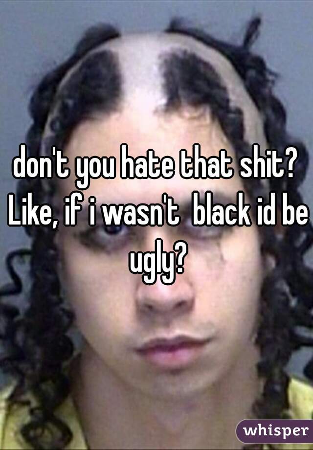 don't you hate that shit? Like, if i wasn't  black id be ugly?