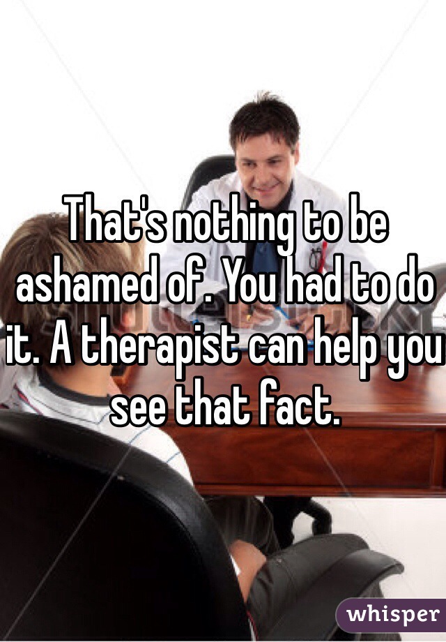 That's nothing to be ashamed of. You had to do it. A therapist can help you see that fact.