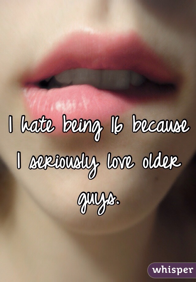 I hate being 16 because I seriously love older guys. 