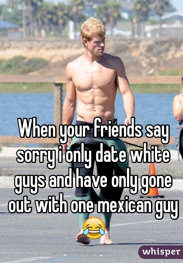 When your friends say sorry i only date white guys and have only gone out with one mexican guy 😂