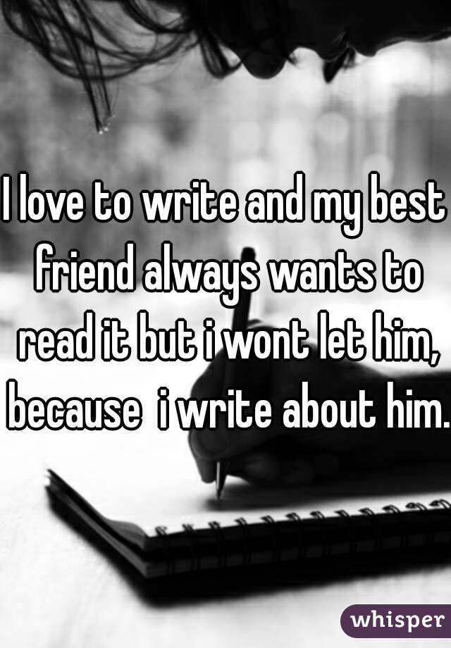 I love to write and my best friend always wants to read it but i wont let him, because  i write about him.