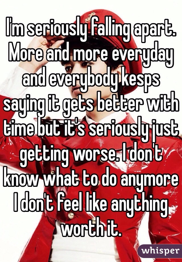 I'm seriously falling apart. More and more everyday and everybody kesps saying it gets better with time but it's seriously just getting worse. I don't know what to do anymore I don't feel like anything worth it.