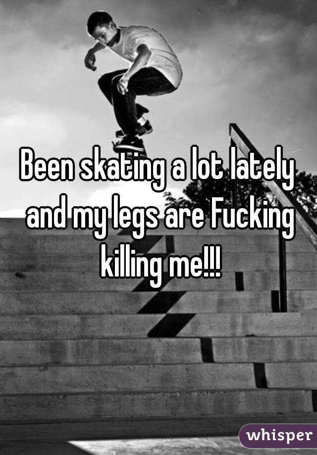 Been skating a lot lately and my legs are Fucking killing me!!!
