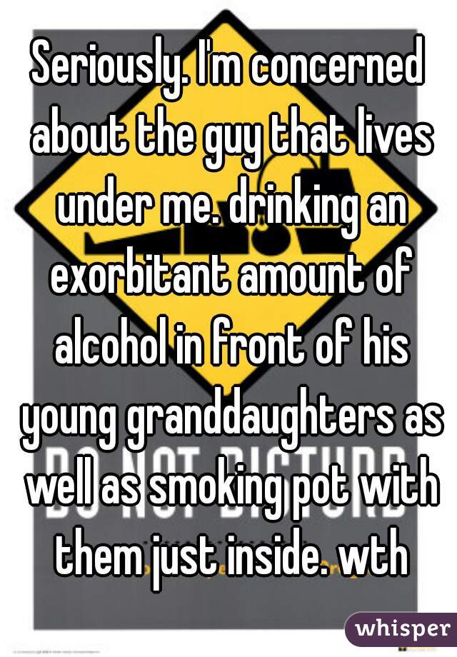 Seriously. I'm concerned about the guy that lives under me. drinking an exorbitant amount of alcohol in front of his young granddaughters as well as smoking pot with them just inside. wth