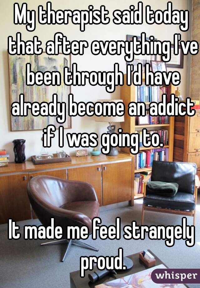 My therapist said today that after everything I've been through I'd have already become an addict if I was going to.
    
     
It made me feel strangely proud.

    