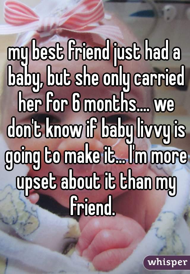 my best friend just had a baby, but she only carried her for 6 months.... we don't know if baby livvy is going to make it... I'm more upset about it than my friend.  