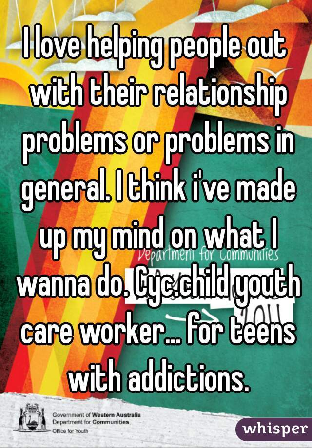 I love helping people out with their relationship problems or problems in general. I think i've made up my mind on what I wanna do. Cyc.child youth care worker... for teens with addictions.
