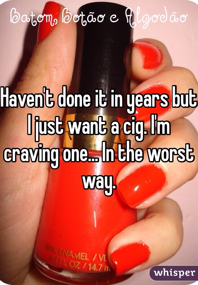 Haven't done it in years but I just want a cig. I'm craving one... In the worst way. 