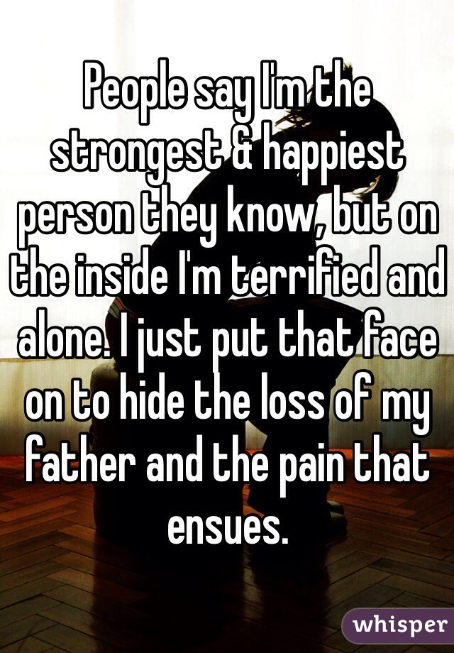 People say I'm the strongest & happiest person they know, but on the inside I'm terrified and alone. I just put that face on to hide the loss of my father and the pain that ensues. 