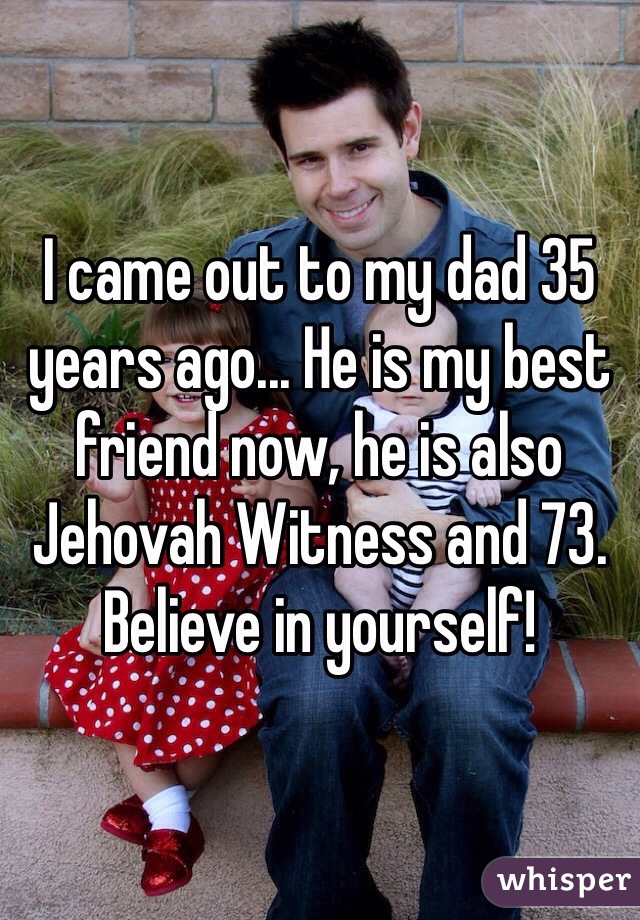 I came out to my dad 35 years ago... He is my best friend now, he is also Jehovah Witness and 73. Believe in yourself! 