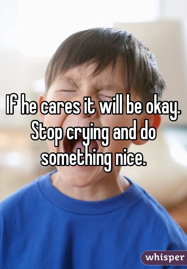 If he cares it will be okay. Stop crying and do something nice. 