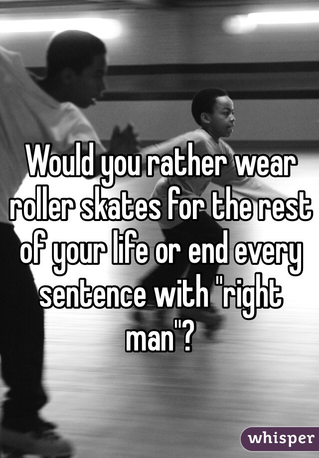 Would you rather wear roller skates for the rest of your life or end every sentence with "right man"? 