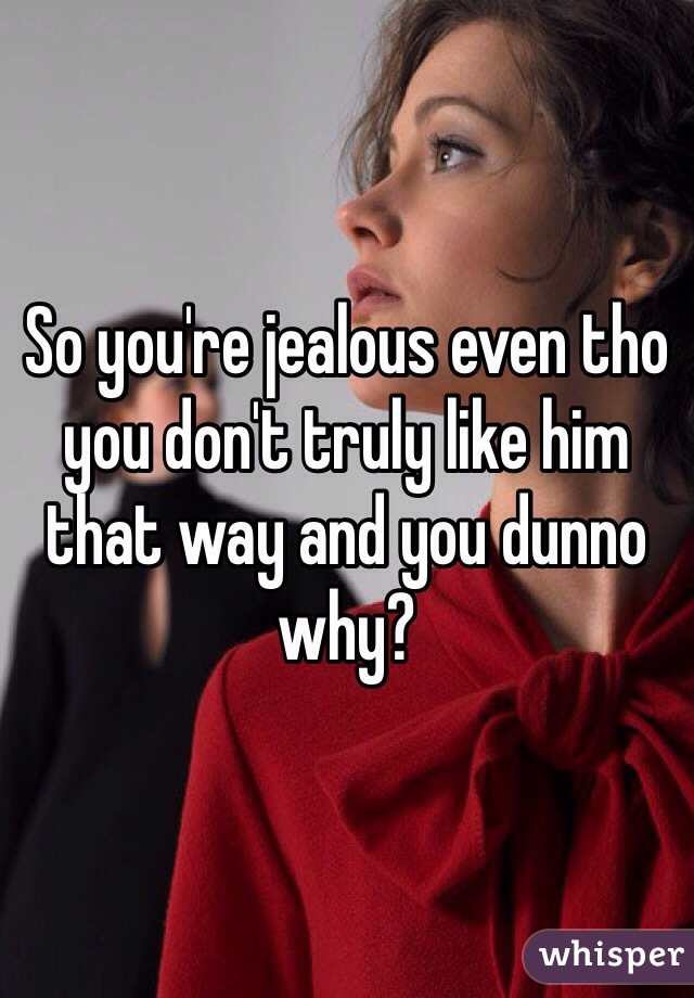 So you're jealous even tho you don't truly like him that way and you dunno why?
