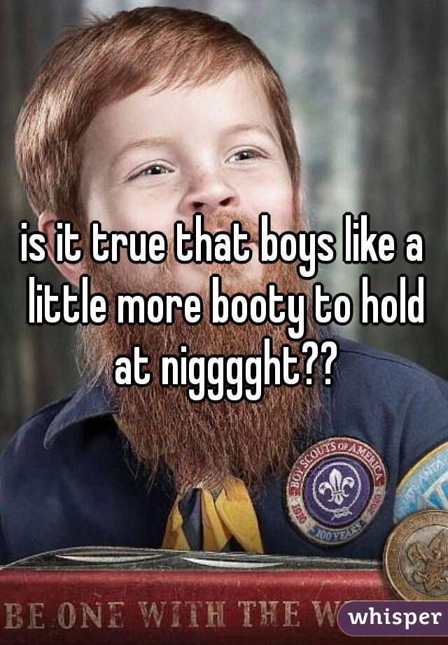 is it true that boys like a little more booty to hold at nigggght??