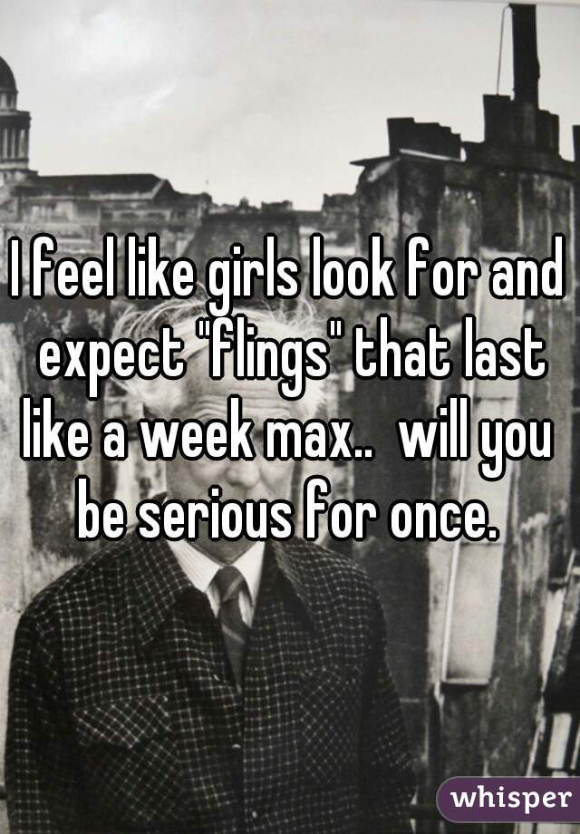 I feel like girls look for and expect "flings" that last like a week max..  will you  be serious for once. 