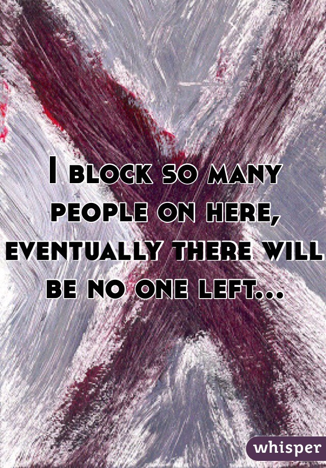 I block so many people on here, eventually there will be no one left...