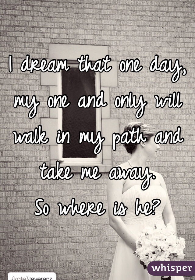 I dream that one day, my one and only will walk in my path and take me away. 
So where is he? 