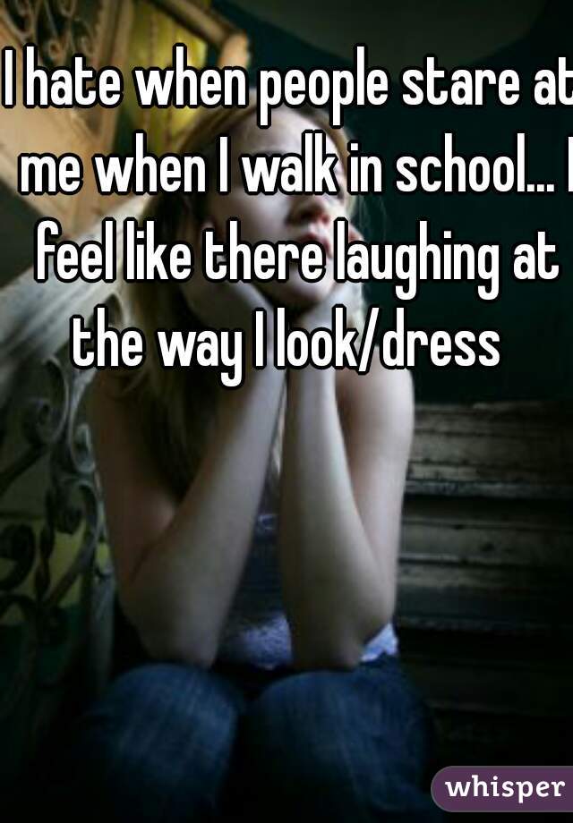 I hate when people stare at me when I walk in school... I feel like there laughing at the way I look/dress  