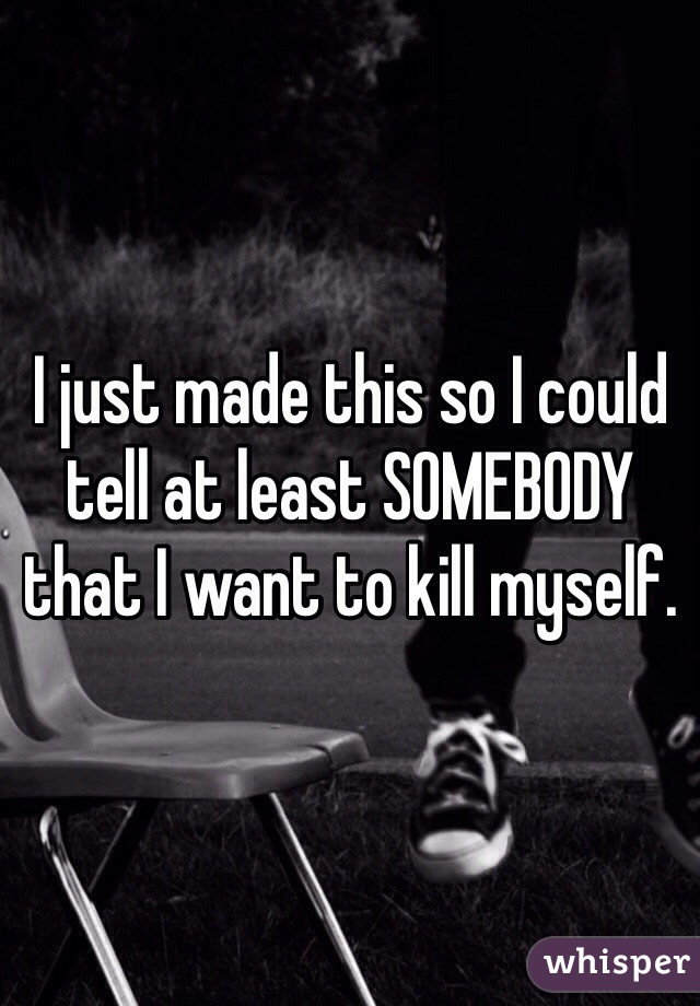 I just made this so I could tell at least SOMEBODY that I want to kill myself.