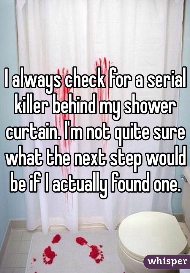 I always check for a serial killer behind my shower curtain. I'm not quite sure what the next step would be if I actually found one. 