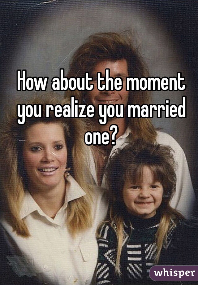 How about the moment you realize you married one?