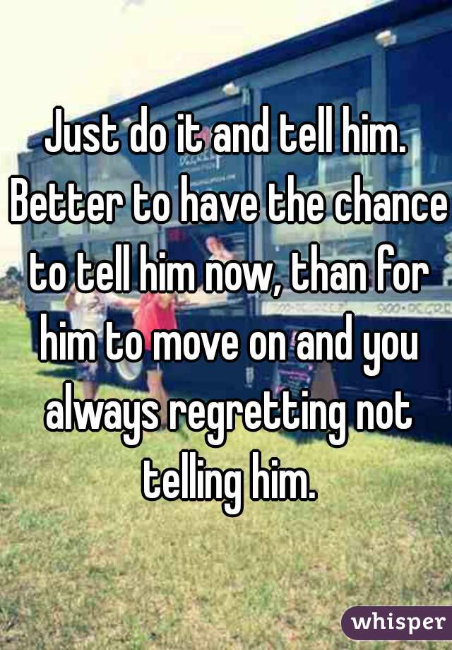 Just do it and tell him. Better to have the chance to tell him now, than for him to move on and you always regretting not telling him.
