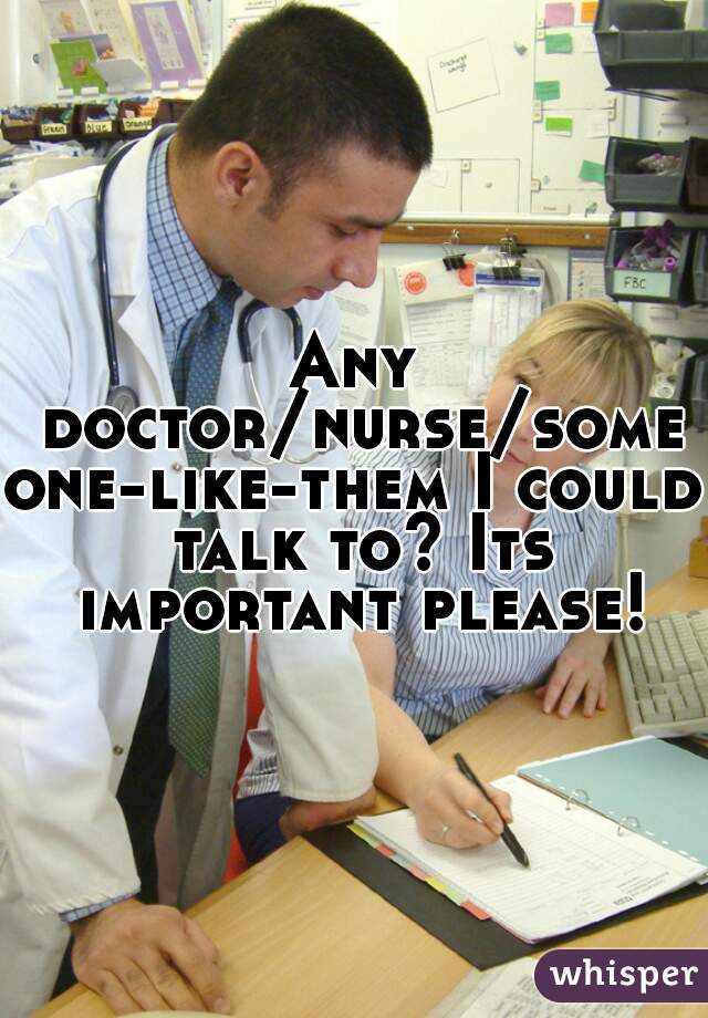 Any doctor/nurse/someone-like-them I could talk to? Its important please!