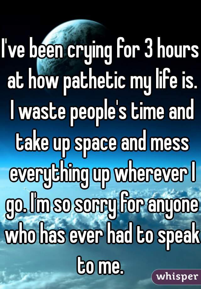 I've been crying for 3 hours at how pathetic my life is. I waste people's time and take up space and mess everything up wherever I go. I'm so sorry for anyone who has ever had to speak to me. 