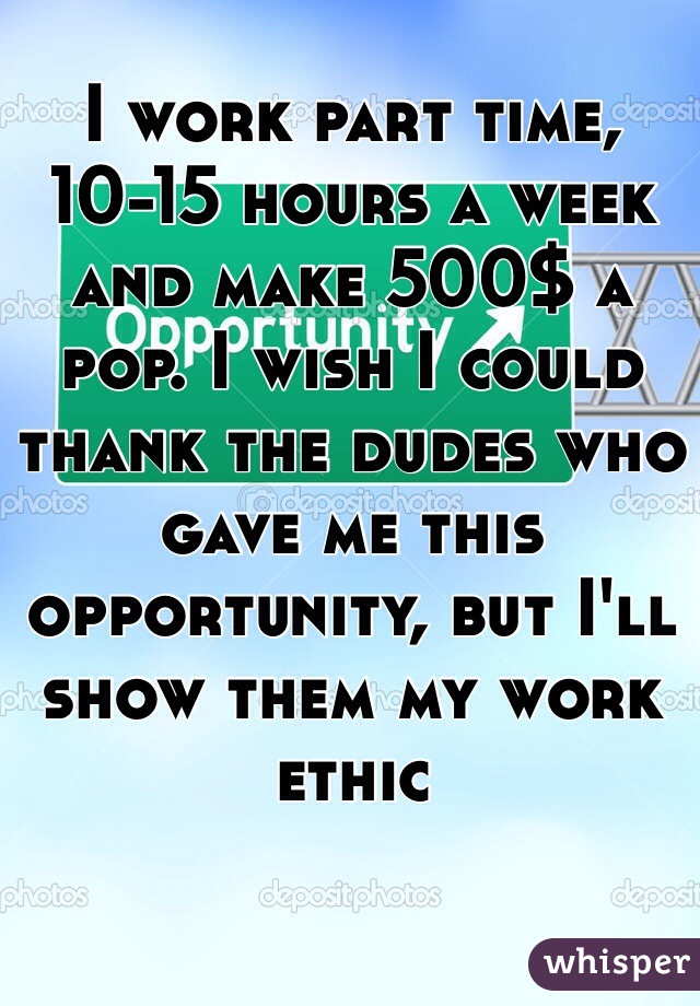 I work part time, 10-15 hours a week and make 500$ a pop. I wish I could thank the dudes who gave me this opportunity, but I'll show them my work ethic 