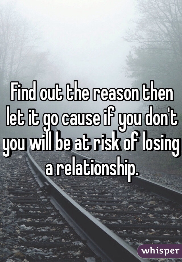 Find out the reason then let it go cause if you don't you will be at risk of losing a relationship. 