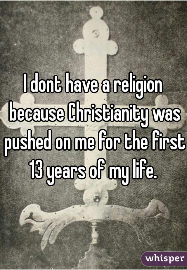 I dont have a religion because Christianity was pushed on me for the first 13 years of my life. 