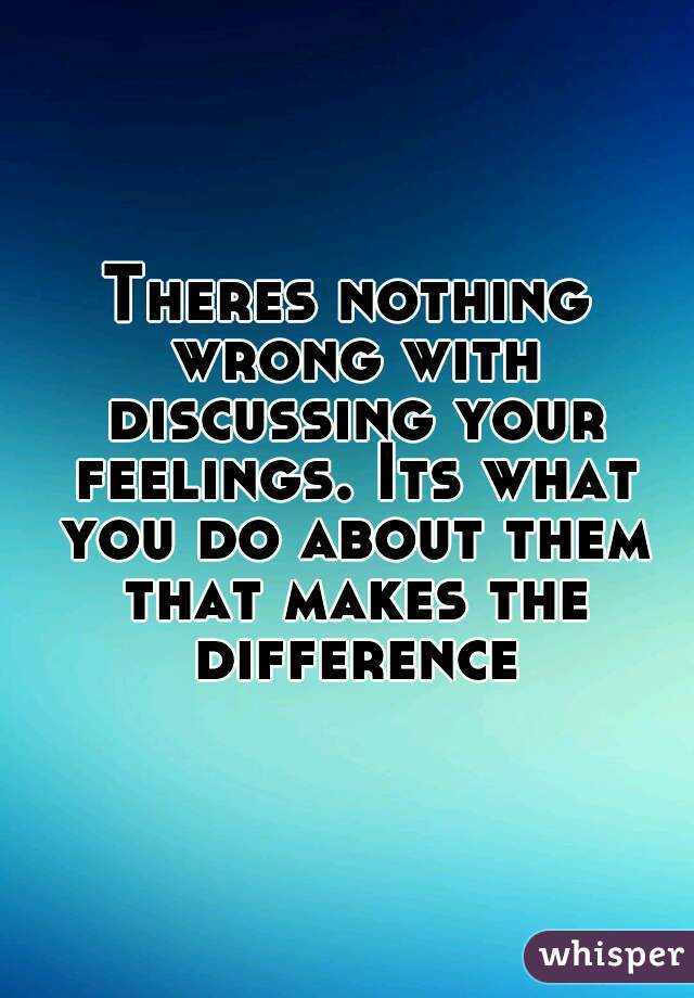 Theres nothing wrong with discussing your feelings. Its what you do about them that makes the difference