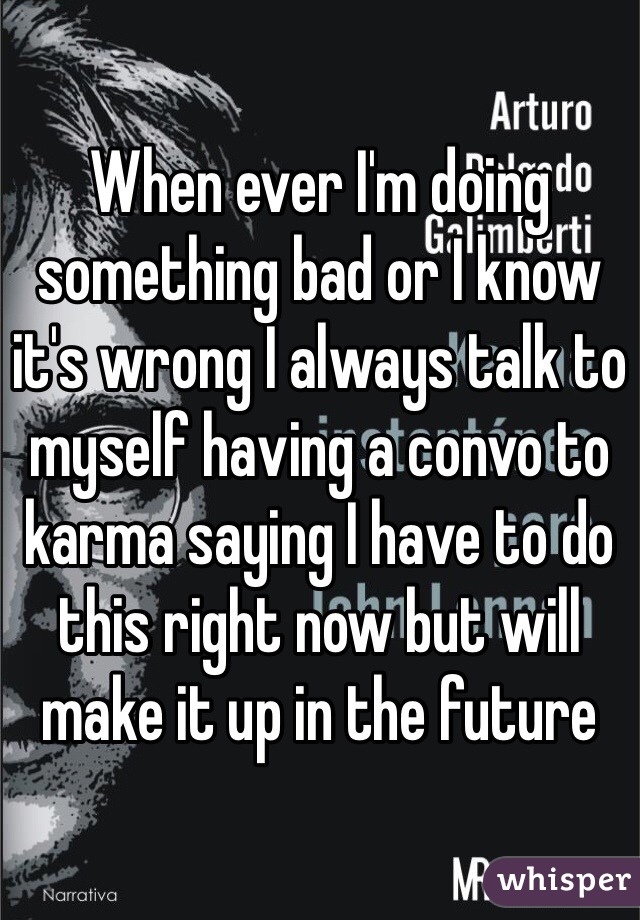 When ever I'm doing something bad or I know it's wrong I always talk to myself having a convo to karma saying I have to do this right now but will make it up in the future