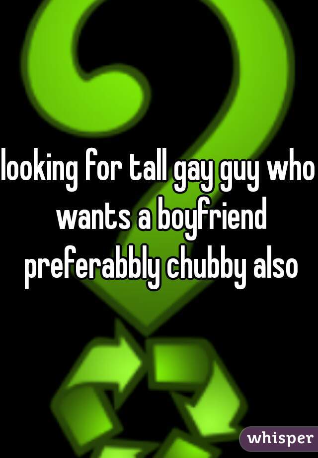 looking for tall gay guy who wants a boyfriend preferabbly chubby also