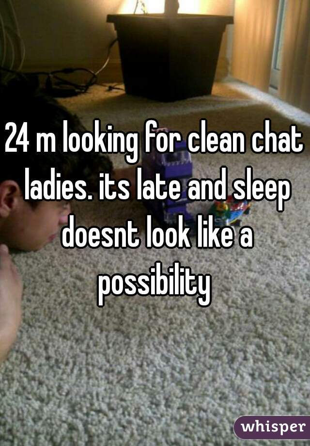 24 m looking for clean chat ladies. its late and sleep doesnt look like a possibility 