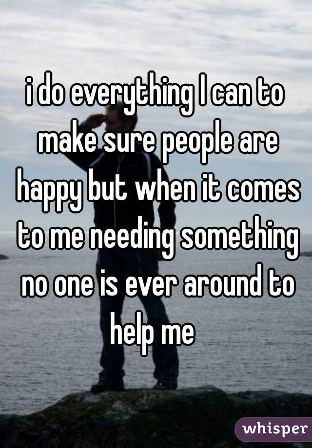 i do everything I can to make sure people are happy but when it comes to me needing something no one is ever around to help me  