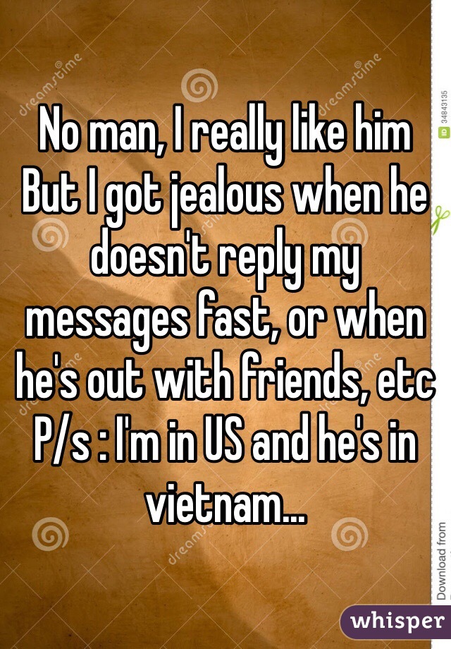 No man, I really like him
But I got jealous when he doesn't reply my messages fast, or when he's out with friends, etc
P/s : I'm in US and he's in vietnam...