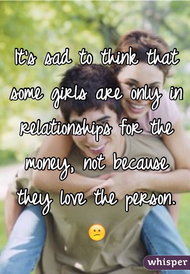 It's sad to think that some girls are only in relationships for the money, not because they love the person. 😕