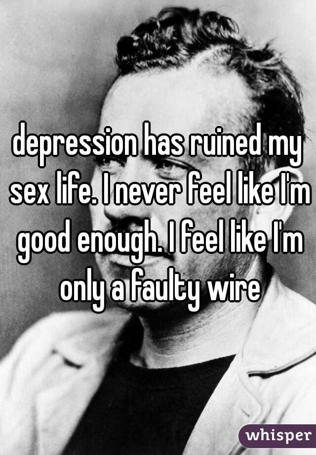 depression has ruined my sex life. I never feel like I'm good enough. I feel like I'm only a faulty wire